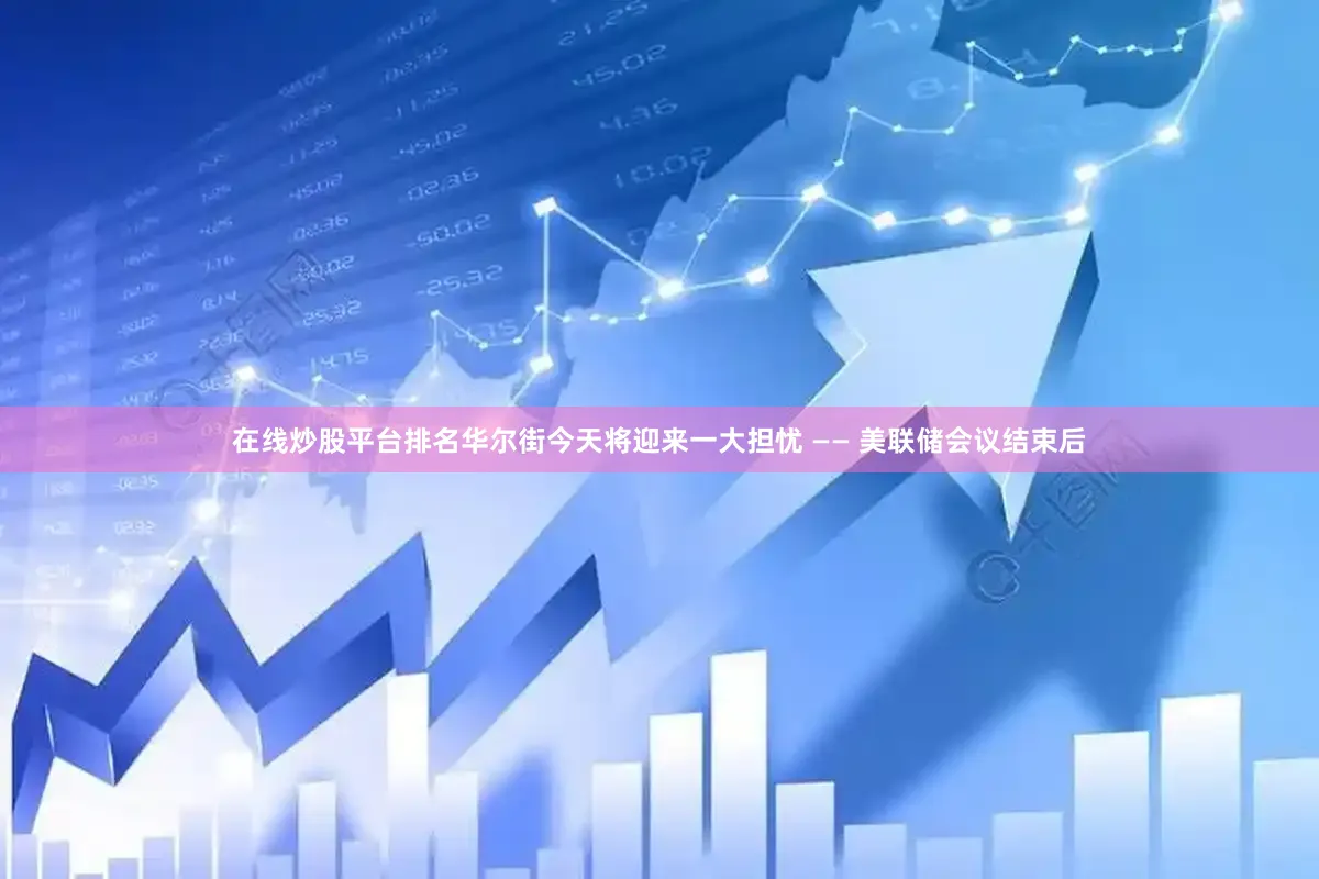 在线炒股平台排名华尔街今天将迎来一大担忧 —— 美联储会议结束后