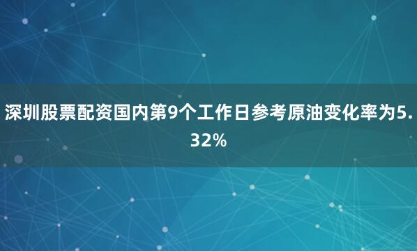 深圳股票配资国内第9个工作日参考原油变化率为5.32%