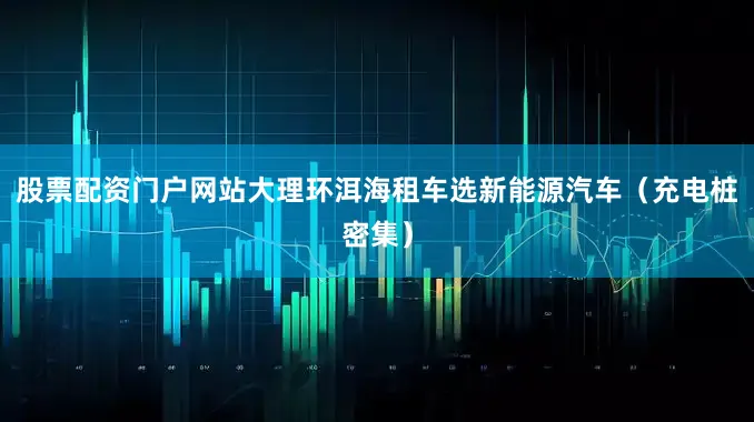 股票配资门户网站大理环洱海租车选新能源汽车（充电桩密集）