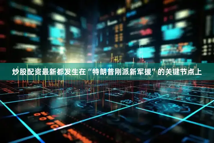 炒股配资最新都发生在“特朗普刚派新军援”的关键节点上