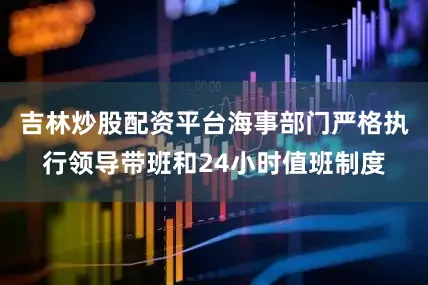吉林炒股配资平台海事部门严格执行领导带班和24小时值班制度