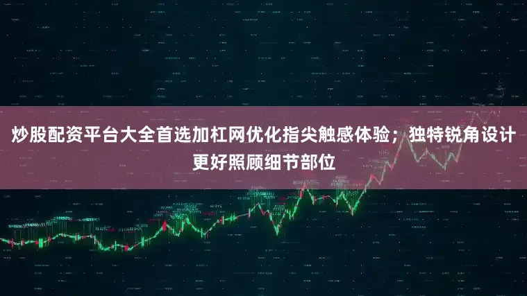 炒股配资平台大全首选加杠网优化指尖触感体验；独特锐角设计更好照顾细节部位