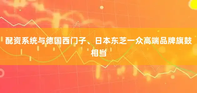 配资系统与德国西门子、日本东芝一众高端品牌旗鼓相当