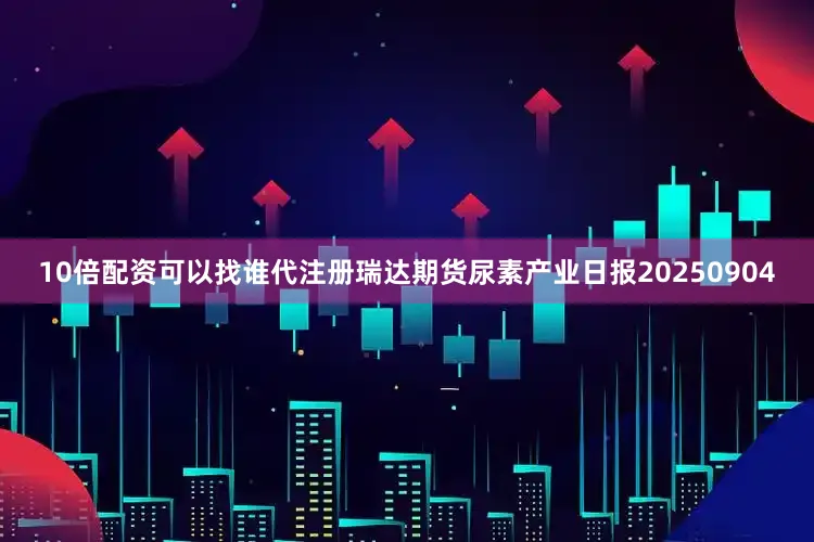 10倍配资可以找谁代注册瑞达期货尿素产业日报20250904