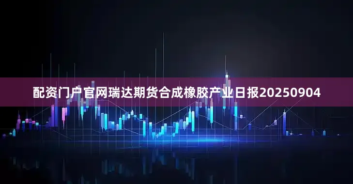 配资门户官网瑞达期货合成橡胶产业日报20250904