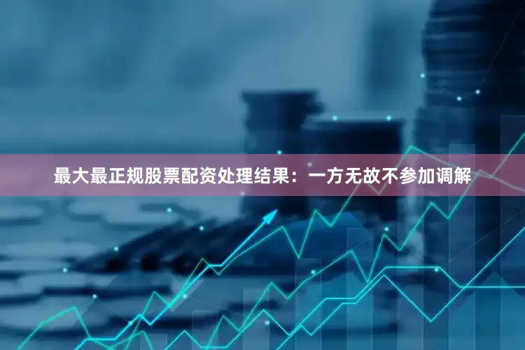 最大最正规股票配资处理结果：一方无故不参加调解