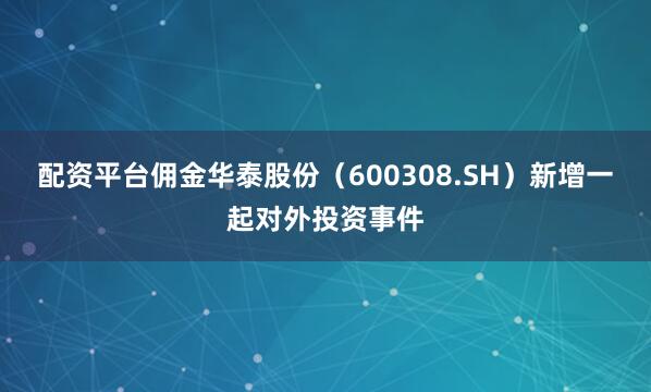 配资平台佣金华泰股份（600308.SH）新增一起对外投资事件
