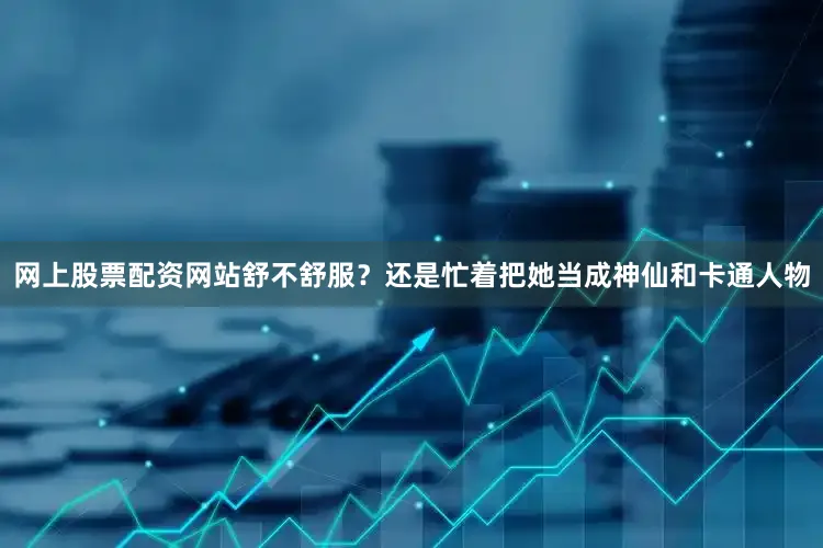 网上股票配资网站舒不舒服？还是忙着把她当成神仙和卡通人物