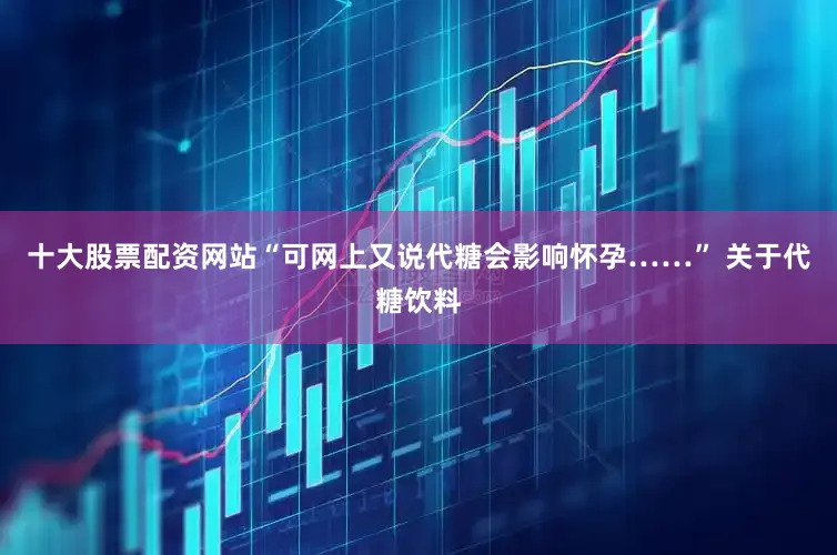 十大股票配资网站“可网上又说代糖会影响怀孕……” 关于代糖饮料