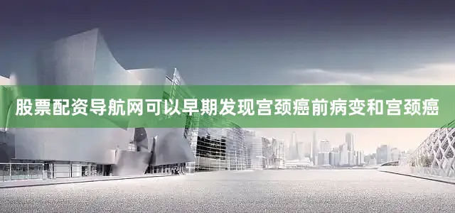 股票配资导航网可以早期发现宫颈癌前病变和宫颈癌